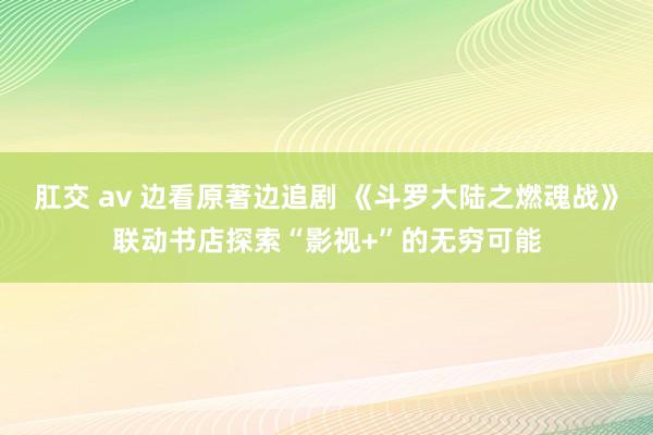 肛交 av 边看原著边追剧 《斗罗大陆之燃魂战》联动书店探索“影视+”的无穷可能