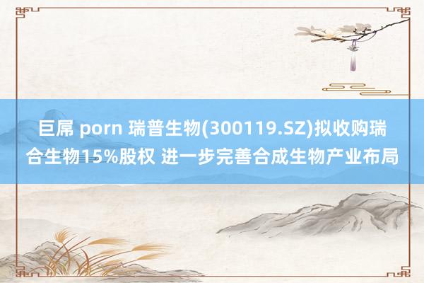 巨屌 porn 瑞普生物(300119.SZ)拟收购瑞合生物15%股权 进一步完善合成生物产业布局