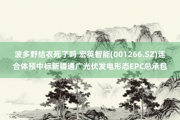 波多野结衣死了吗 宏英智能(001266.SZ)连合体预中标新疆通广光伏发电形态EPC总承包