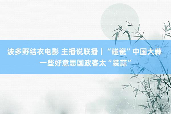 波多野结衣电影 主播说联播丨“碰瓷”中国大蒜 一些好意思国政客太“装蒜”