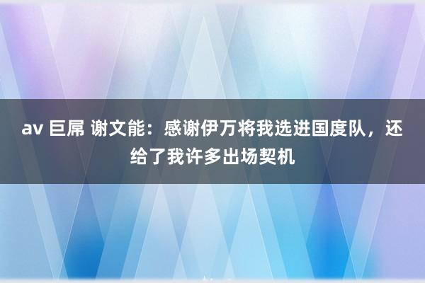 av 巨屌 谢文能：感谢伊万将我选进国度队，还给了我许多出场契机