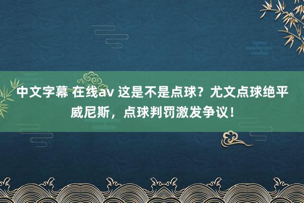 中文字幕 在线av 这是不是点球？尤文点球绝平威尼斯，点球判罚激发争议！