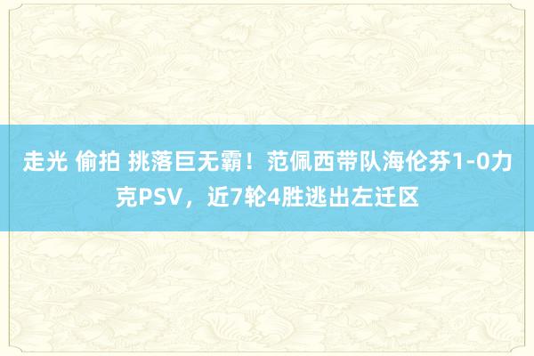 走光 偷拍 挑落巨无霸！范佩西带队海伦芬1-0力克PSV，近7轮4胜逃出左迁区