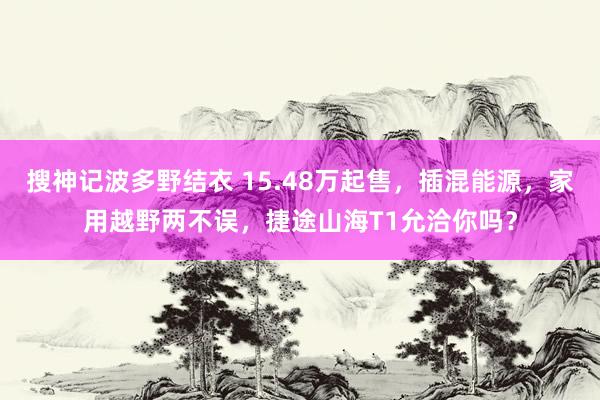 搜神记波多野结衣 15.48万起售，插混能源，家用越野两不误，捷途山海T1允洽你吗？