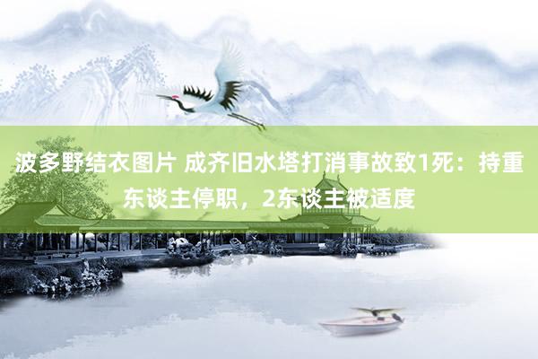 波多野结衣图片 成齐旧水塔打消事故致1死：持重东谈主停职，2东谈主被适度