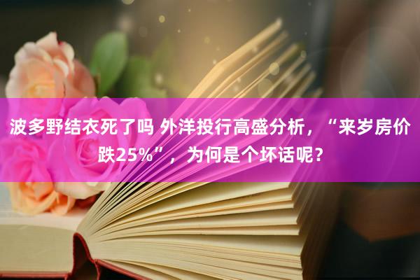 波多野结衣死了吗 外洋投行高盛分析，“来岁房价跌25%”，为何是个坏话呢？