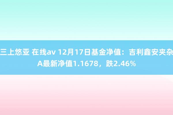 三上悠亚 在线av 12月17日基金净值：吉利鑫安夹杂A最新净值1.1678，跌2.46%