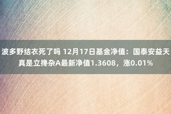 波多野结衣死了吗 12月17日基金净值：国泰安益天真是立搀杂A最新净值1.3608，涨0.01%