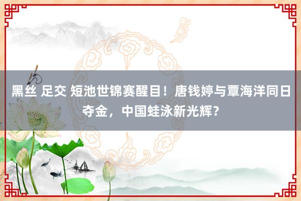 黑丝 足交 短池世锦赛醒目！唐钱婷与覃海洋同日夺金，中国蛙泳新光辉？