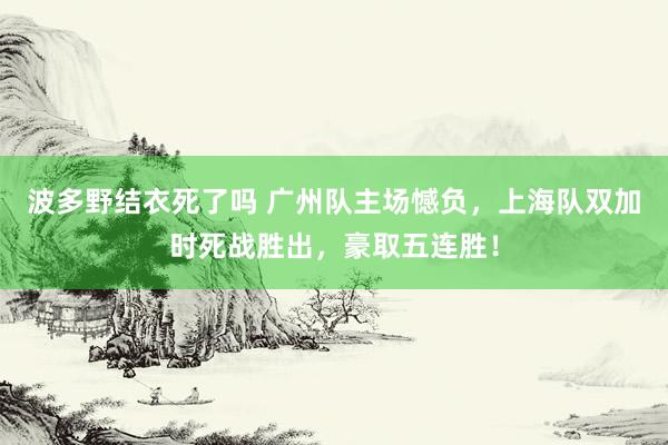 波多野结衣死了吗 广州队主场憾负，上海队双加时死战胜出，豪取五连胜！