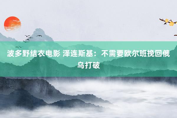 波多野结衣电影 泽连斯基：不需要欧尔班挽回俄乌打破