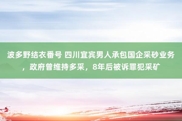 波多野结衣番号 四川宜宾男人承包国企采砂业务，政府曾维持多采，8年后被诉罪犯采矿