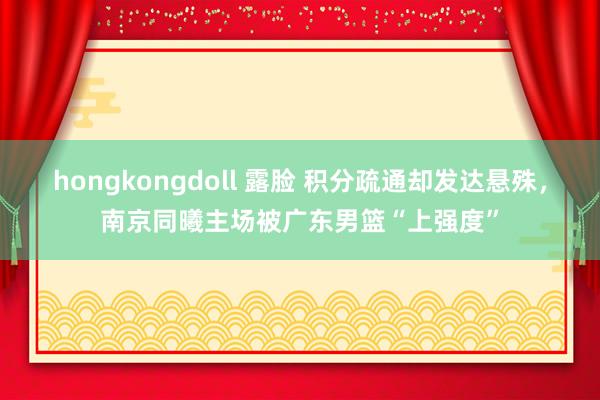 hongkongdoll 露脸 积分疏通却发达悬殊，南京同曦主场被广东男篮“上强度”