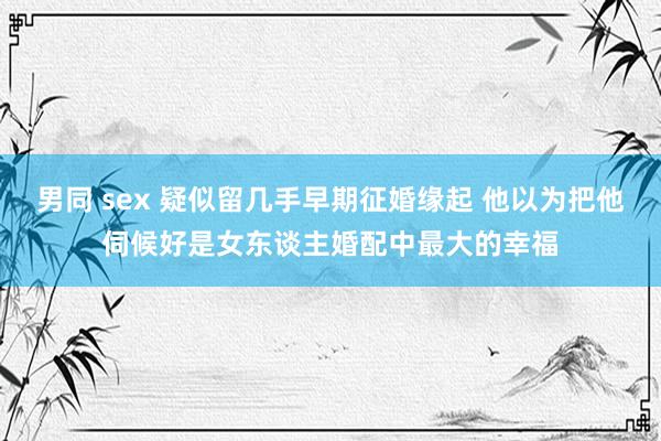 男同 sex 疑似留几手早期征婚缘起 他以为把他伺候好是女东谈主婚配中最大的幸福