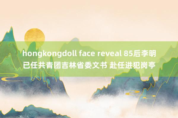 hongkongdoll face reveal 85后李明已任共青团吉林省委文书 赴任进犯岗亭