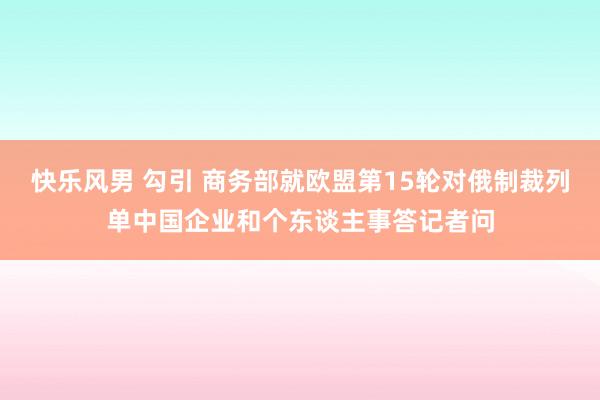 快乐风男 勾引 商务部就欧盟第15轮对俄制裁列单中国企业和个东谈主事答记者问