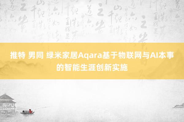 推特 男同 绿米家居Aqara基于物联网与AI本事的智能生涯创新实施