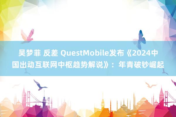 吴梦菲 反差 QuestMobile发布《2024中国出动互联网中枢趋势解说》：年青破钞崛起