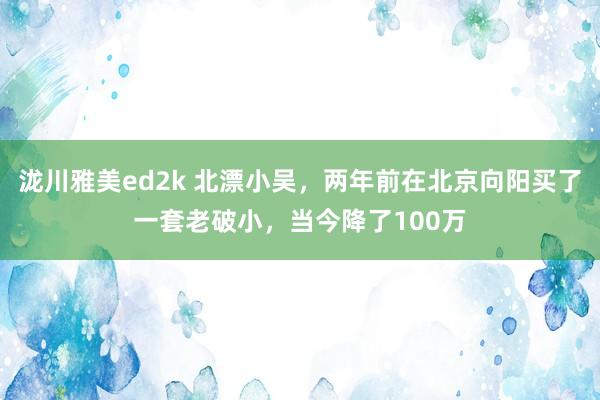 泷川雅美ed2k 北漂小吴，两年前在北京向阳买了一套老破小，当今降了100万