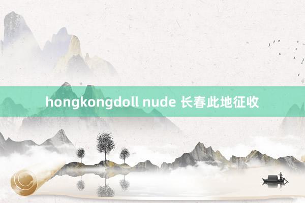 hongkongdoll nude 长春此地征收