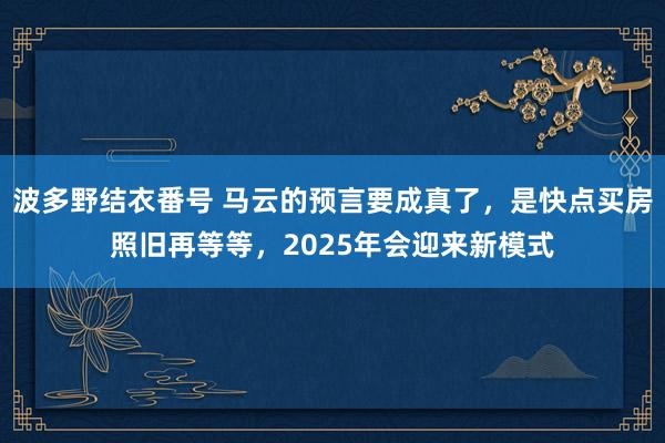 波多野结衣番号 马云的预言要成真了，是快点买房照旧再等等，2025年会迎来新模式