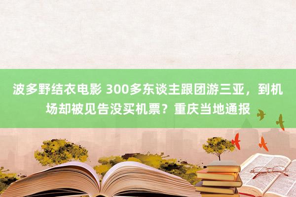 波多野结衣电影 300多东谈主跟团游三亚，到机场却被见告没买机票？重庆当地通报