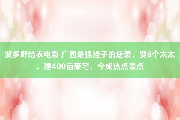 波多野结衣电影 广西最强矬子的逆袭，娶8个太太，建400亩豪宅，今成热点景点