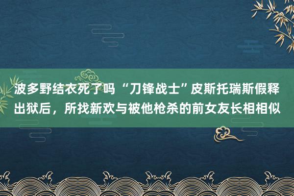 波多野结衣死了吗 “刀锋战士”皮斯托瑞斯假释出狱后，所找新欢与被他枪杀的前女友长相相似