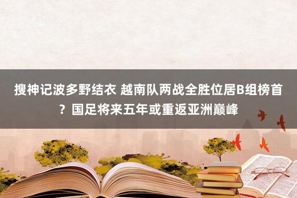 搜神记波多野结衣 越南队两战全胜位居B组榜首？国足将来五年或重返亚洲巅峰