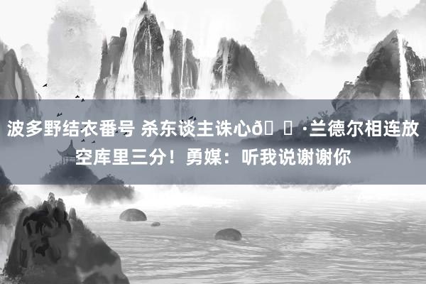 波多野结衣番号 杀东谈主诛心🐷兰德尔相连放空库里三分！勇媒：听我说谢谢你