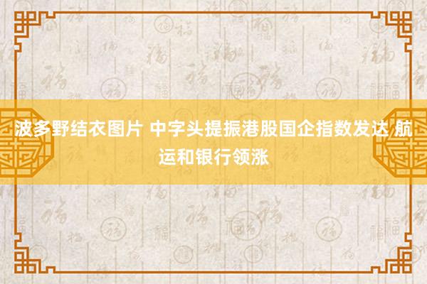 波多野结衣图片 中字头提振港股国企指数发达 航运和银行领涨