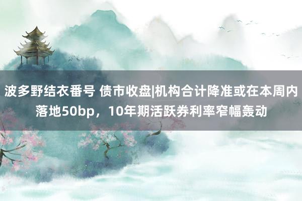 波多野结衣番号 债市收盘|机构合计降准或在本周内落地50bp，10年期活跃券利率窄幅轰动