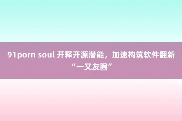 91porn soul 开释开源潜能，加速构筑软件翻新“一又友圈”