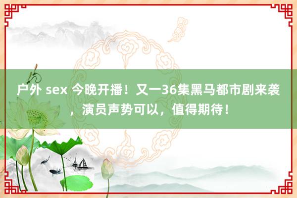 户外 sex 今晚开播！又一36集黑马都市剧来袭，演员声势可以，值得期待！