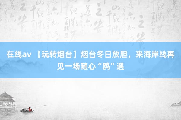 在线av 【玩转烟台】烟台冬日放胆，来海岸线再见一场随心“鸥”遇