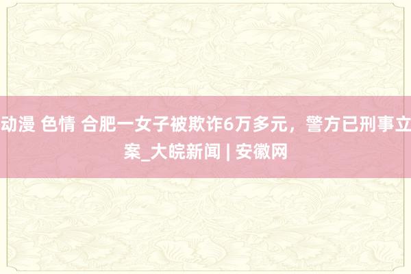 动漫 色情 合肥一女子被欺诈6万多元，警方已刑事立案_大皖新闻 | 安徽网