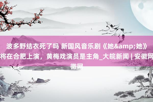 波多野结衣死了吗 新国风音乐剧《她&她》将在合肥上演，黄梅戏演员是主角_大皖新闻 | 安徽网