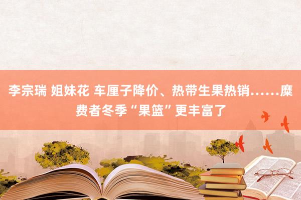 李宗瑞 姐妹花 车厘子降价、热带生果热销……糜费者冬季“果篮”更丰富了