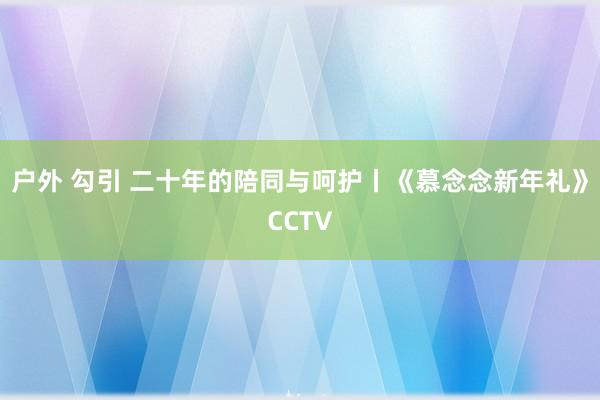 户外 勾引 二十年的陪同与呵护丨《慕念念新年礼》CCTV