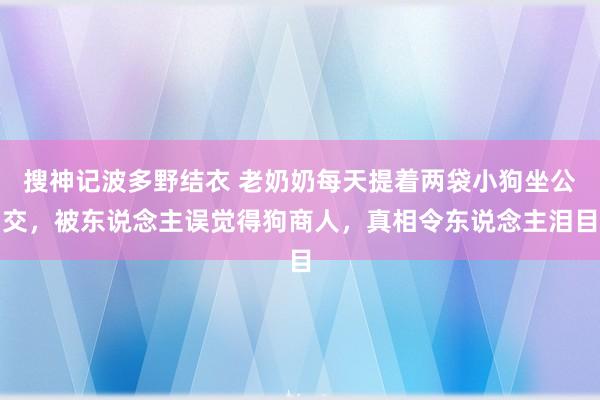 搜神记波多野结衣 老奶奶每天提着两袋小狗坐公交，被东说念主误觉得狗商人，真相令东说念主泪目