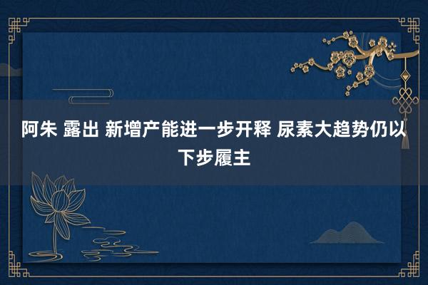 阿朱 露出 新增产能进一步开释 尿素大趋势仍以下步履主