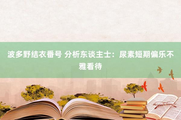 波多野结衣番号 分析东谈主士：尿素短期偏乐不雅看待