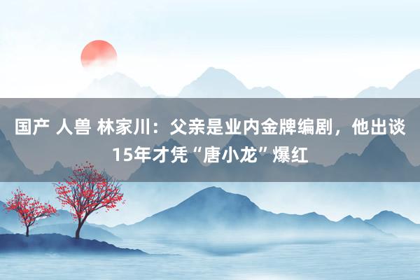 国产 人兽 林家川：父亲是业内金牌编剧，他出谈15年才凭“唐小龙”爆红