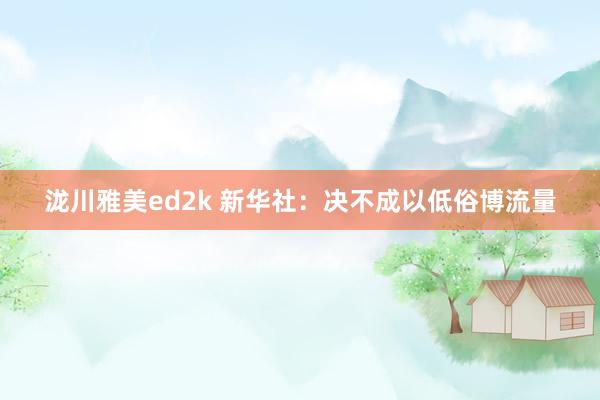 泷川雅美ed2k 新华社：决不成以低俗博流量