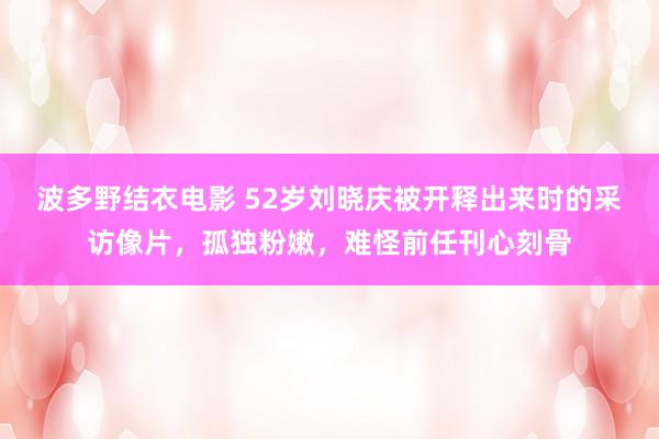 波多野结衣电影 52岁刘晓庆被开释出来时的采访像片，孤独粉嫩，难怪前任刊心刻骨