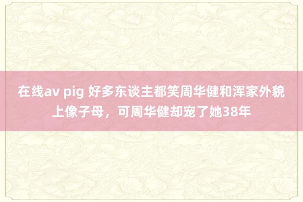 在线av pig 好多东谈主都笑周华健和浑家外貌上像子母，可周华健却宠了她38年