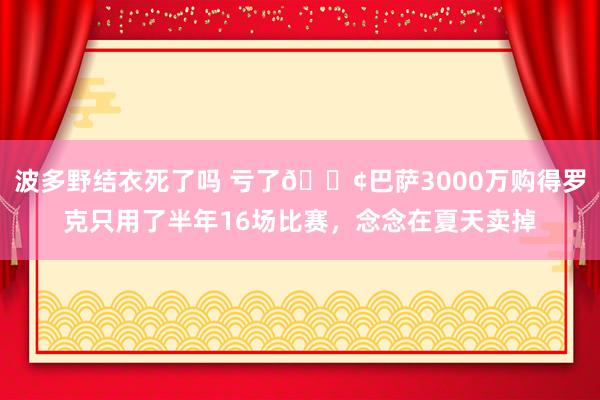 波多野结衣死了吗 亏了😢巴萨3000万购得罗克只用了半年16场比赛，念念在夏天卖掉