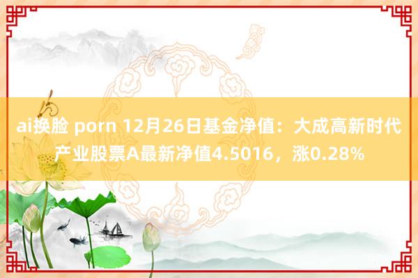 ai换脸 porn 12月26日基金净值：大成高新时代产业股票A最新净值4.5016，涨0.28%