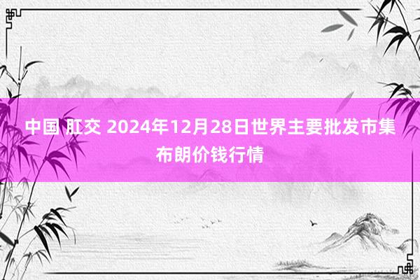 中国 肛交 2024年12月28日世界主要批发市集布朗价钱行情