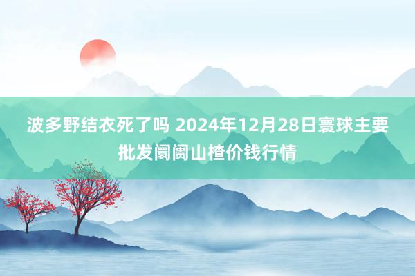 波多野结衣死了吗 2024年12月28日寰球主要批发阛阓山楂价钱行情